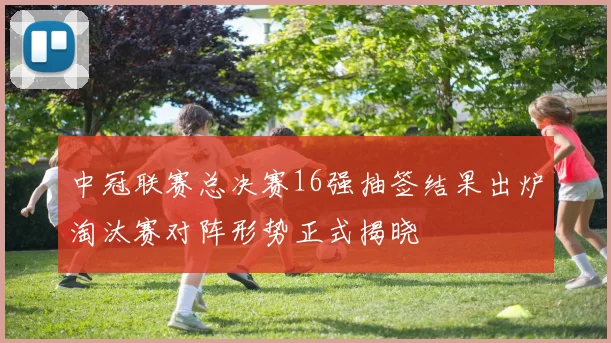 中冠联赛总决赛16强抽签结果出炉淘汰赛对阵形势正式揭晓