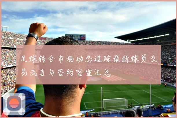 足球转会市场动态追踪最新球员交易流言与签约官宣汇总