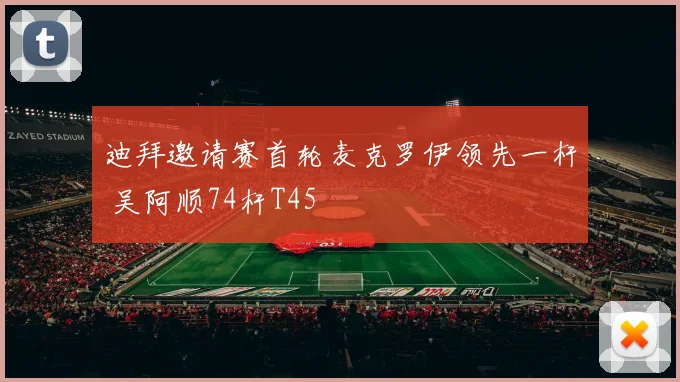 迪拜邀请赛首轮麦克罗伊领先一杆 吴阿顺74杆T45