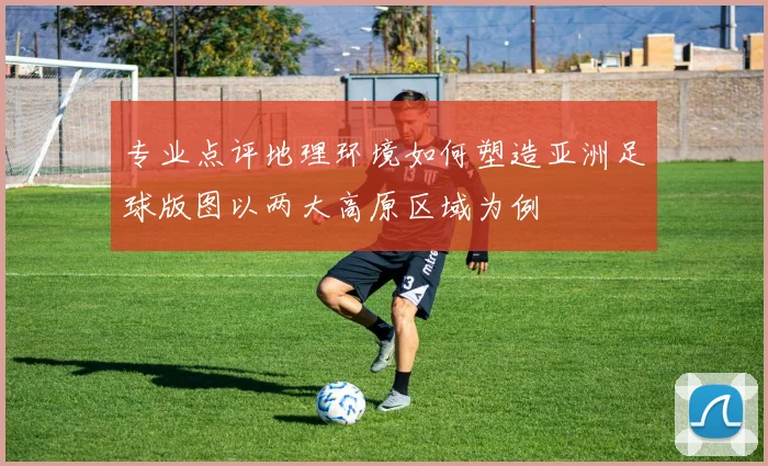 专业点评地理环境如何塑造亚洲足球版图以两大高原区域为例