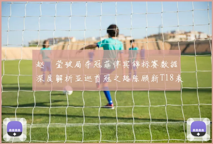 赵祐莹破局夺冠菲律宾锦标赛数据深度解析亚巡首冠之路陈顾新T18表现稳定性分析