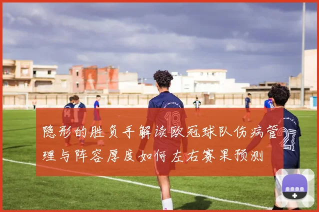 隐形的胜负手解读欧冠球队伤病管理与阵容厚度如何左右赛果预测
